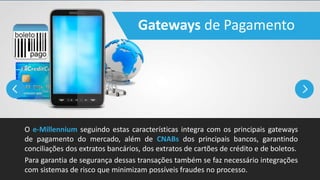 Gateways de Pagamento
O e-Millennium seguindo estas características integra com os principais gateways
de pagamento do mercado, além de CNABs dos principais bancos, garantindo
conciliações dos extratos bancários, dos extratos de cartões de crédito e de boletos.
Para garantia de segurança dessas transações também se faz necessário integrações
com sistemas de risco que minimizam possíveis fraudes no processo.
 