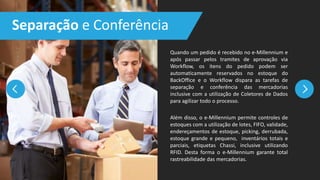 Quando um pedido é recebido no e-Millennium e
após passar pelos tramites de aprovação via
Workflow, os itens do pedido podem ser
automaticamente reservados no estoque do
BackOffice e o Workflow dispara as tarefas de
separação e conferência das mercadorias
inclusive com a utilização de Coletores de Dados
para agilizar todo o processo.
Além disso, o e-Millennium permite controles de
estoques com a utilização de lotes, FIFO, validade,
endereçamentos de estoque, picking, derrubada,
estoque grande e pequeno, inventários totais e
parciais, etiquetas Chassi, inclusive utilizando
RFID. Desta forma o e-Millennium garante total
rastreabilidade das mercadorias.
Separação e Conferência
 
