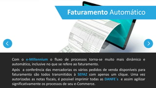 Faturamento Automático
Com o e-Millennium o fluxo de processos torna-se muito mais dinâmico e
automático, inclusive no que se refere ao faturamento.
Após a conferência das mercadorias os vários pedidos de venda disponíveis para
faturamento são todos transmitidos à SEFAZ com apenas um clique. Uma vez
autorizadas as notas fiscais, é possível imprimir todas as DANFE´s e assim agilizar
significativamente os processos de seu e-Commerce.
 