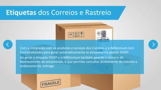 Etiquetas dos Correios e Rastreio
Com a integração com os produtos e serviços dos Correios o e-Millennium tem
funcionalidades para gerar automaticamente as etiquetas no padrão SIGEP.
Ao gerar a etiqueta SIGEP o e-Millennium também guarda o número de
Rastreamento da encomenda, o que permite consultar diretamente do sistema o
andamento da entrega.
 