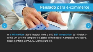 Pensado para e-commerce
O e-Millennium pode integrar com o seu ERP corporativo ou funcionar
como um sistema completo de gestão com módulos Comercial, Financeiro,
Fiscal, Contábil, CRM, SAC, Manufatura e BI.
 