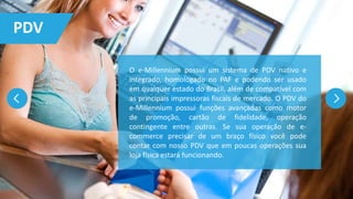 PDV
O e-Millennium possui um sistema de PDV nativo e
integrado, homologado no PAF e podendo ser usado
em qualquer estado do Brasil, além de compatível com
as principais impressoras fiscais de mercado. O PDV do
e-Millennium possui funções avançadas como motor
de promoção, cartão de fidelidade, operação
contingente entre outras. Se sua operação de e-
commerce precisar de um braço físico você pode
contar com nosso PDV que em poucas operações sua
loja física estará funcionando.
 