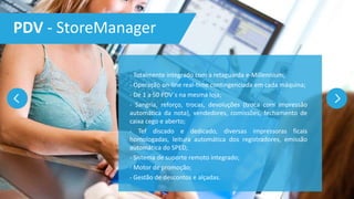 PDV - StoreManager
- Totalmente integrado com a retaguarda e-Millennium;
- Operação on-line real-time contingenciada em cada máquina;
- De 1 a 50 PDV´s na mesma loja;
- Sangria, reforço, trocas, devoluções (troca com impressão
automática da nota), vendedores, comissões, fechamento de
caixa cego e aberto;
- Tef discado e dedicado, diversas impressoras ficais
homologadas, leitura automática dos registradores, emissão
automática do SPED;
- Sistema de suporte remoto integrado;
- Motor de promoção;
- Gestão de descontos e alçadas.
 