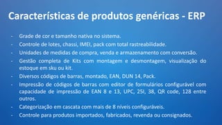 Características de produtos genéricas - ERP
- Grade de cor e tamanho nativa no sistema.
- Controle de lotes, chassi, IMEI, pack com total rastreabilidade.
- Unidades de medidas de compra, venda e armazenamento com conversão.
- Gestão completa de Kits com montagem e desmontagem, visualização do
estoque em sku ou kit.
- Diversos códigos de barras, montado, EAN, DUN 14, Pack.
- Impressão de códigos de barras com editor de formulários configurável com
capacidade de impressão de EAN 8 e 13, UPC, 25I, 38, QR code, 128 entre
outros.
- Categorização em cascata com mais de 8 níveis configuráveis.
- Controle para produtos importados, fabricados, revenda ou consignados.
 