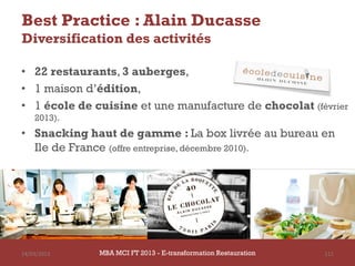 Best Practice : Alain Ducasse
Diversification des activités

• 22 restaurants, 3 auberges,
• 1 maison d’édition,
• 1 école de cuisine et une manufacture de chocolat (février
    2013).
• Snacking haut de gamme : La box livrée au bureau en
  Ile de France (offre entreprise, décembre 2010).




14/03/2013    MBA MCI FT 2013 FTE-transformation Restauration
                       MBA MCI 2013 - E-transformation
                              -                                 111
                                Restauration
 
