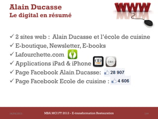 Alain Ducasse
Le digital en résumé


 2 sites web : Alain Ducasse et l’école de cuisine
 E-boutique, Newsletter, E-books
 Lafourchette.com
 Applications iPad & iPhone
 Page Facebook Alain Ducasse:
 Page Facebook Ecole de cuisine :




14/03/2013   MBA MCI FT 2013 FTE-transformation Restauration
                      MBA MCI 2013 - E-transformation
                             -                                 114
                               Restauration
 
