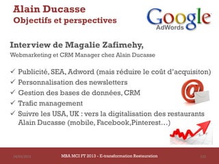 Alain Ducasse
 Objectifs et perspectives

Interview de Magalie Zafimehy,
Webmarketing et CRM Manager chez Alain Ducasse

   Publicité, SEA, Adword (mais réduire le coût d’acquisiton)
   Personnalisation des newsletters
   Gestion des bases de données, CRM
   Trafic management
   Suivre les USA, UK : vers la digitalisation des restaurants
    Alain Ducasse (mobile, Facebook,Pinterest…)



 14/03/2013      MBA MCI FT 2013 FTE-transformation Restauration
                          MBA MCI 2013 - E-transformation
                                 -                                 115
                                   Restauration
 