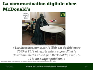 La communication digitale chez
  McDonald’s




               « Les investissements sur le Web ont doublé entre
                  2009 et 2011 et représentent aujourd’hui le
               deuxième média utilisé par McDonald’s, avec 15-
                           17% du budget publicité. »
Sources : www.e-marketing.fr/Breves/McDo-mise-sur-l-innovation-40977.htm


     14/03/2013                 MBA MCI FT 2013 FTE-transformation Restauration
                                         MBA MCI 2013 - E-transformation
                                                -                                 123
                                                      Restauration
 