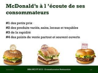 McDonald’s à l ’écoute de ses
consommateurs
#1 des petits prix
#2 des produits variés, sains, locaux et traçables
#3 de la rapidité
#4 des points de vente partout et souvent ouverts




14/03/2013    MBA MCI FT 2013 FTE-transformation Restauration
                       MBA MCI 2013 - E-transformation
                              -                                 133
                                Restauration
 