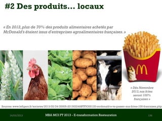 #2 Des produits… locaux

 « En 2012, plus de 70% des produits alimentaires achetés par
 McDonald’s étaient issus d'entreprises agroalimentaires françaises. »




                                                                                                 « Dès Novembre
                                                                                                  2013, nos frites
                                                                                                   seront 100%
                                                                                                    françaises »

Sources: www.lefigaro.fr/societes/2013/02/24/20005-20130224ARTFIG00120-mcdonald-s-va-passer-aux-frites-100-francaises.php


      14/03/2013                 MBA MCI FT 2013 FTE-transformation Restauration
                                          MBA MCI 2013 - E-transformation
                                                 -                                                            136
                                                      Restauration
 