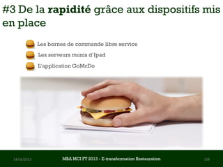 #3 De la rapidité grâce aux dispositifs mis
en place
               Les bornes de commande libre service
               Les serveurs munis d’Ipad
               L’application GoMcDo




  14/03/2013            MBA MCI FT 2013 FTE-transformation Restauration
                                 MBA MCI 2013 - E-transformation
                                        -                                 138
                                          Restauration
 