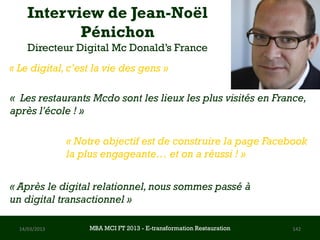 Interview de Jean-Noël
            Pénichon
     Directeur Digital Mc Donald’s France
« Le digital, c’est la vie des gens »

« Les restaurants Mcdo sont les lieux les plus visités en France,
après l'école ! »

               « Notre objectif est de construire la page Facebook
               la plus engageante… et on a réussi ! »


« Après le digital relationnel, nous sommes passé à
un digital transactionnel »

  14/03/2013       MBA MCI FT 2013 FTE-transformation Restauration
                            MBA MCI 2013 - E-transformation
                                   -                                 142
                                     Restauration
 