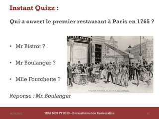 Instant Quizz :
Qui a ouvert le premier restaurant à Paris en 1765 ?



• Mr Bistrot ?

• Mr Boulanger ?

• Mlle Fourchette ?

Réponse : Mr. Boulanger

14/03/2013   MBA MCI FT 2013 - E-transformation Restauration   15
 