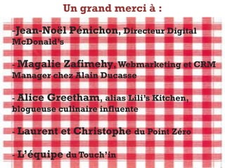 Un grand merci à :
        E-transformation du secteur de la restauration
  -Jean-Noël Pénichon, Directeur Digital
  McDonald’s

  - Magalie Zafimehy, Webmarketing et CRM
  Manager chez Alain Ducasse

  - Alice Greetham, alias Lili’s Kitchen,
  blogueuse culinaire influente

  - Laurent     et Christophe du Point Zéro

  - L’équipe du Touch’in
Charlotte    Clémentine      Marjolaine      Eric        Jeremy
 