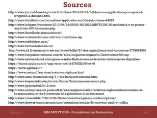 Sources
http://www.journalduwebagricole.fr/archive/2013/02/21/fieldnet-une-application-pour-gerer-l-
    irrigation-a-distance.html
http://www.lebulletin.com/actualites/application-mobile-john-deere-44816
http://www.lefigaro.fr/societes/2013/02/24/20005-20130224ARTFIG00120-mcdonald-s-va-passer-
    aux-frites-100-francaises.php
http://www.lhotellerie-restauration.fr/
http://www.mcdonaldsmenu.info/nutrition/home.jsp
http://www.myfieldnet.com/
http://www.Pardessuslahaie.net
http://www.rtl.fr/emission/c-est-sur-le-net/billet/81-des-agriculteurs-sont-connectes-7758883598
http://www.rungisinternational.com/fr/bleu/enquetesrungisactu/Gastronomie650.asp
http://www.saveursdunet.com/grace-a-resto-flash-et-moneo-le-ticket-restaurant-se-digitalise/
https://itunes.apple.com/fr/app/terre-net/id479528234?mt=8
https://www.agrilink.fr/
https://www.metro.fr/services/metro-sur-iphone.html
http://www.amis-chassenon.org/71+les-banquets-romains.html
http://www.lespiedsdansleplat.com/bonus/historique-restaurant.php
http://www.jgdjconseil.fr/12.html
http://www.entreprises.cci-paris-idf.fr/web/reglementation/activites-reglementees/metiers-de-
    la-restauration-et-de-l/ouverture-et-exploitation-d-un-restaurant
http://www.comestible.fr/2013/02/28/mcdonalds-en-pleine-metamorphose/
http://www.deswarteandpartners.com/consulting/medias/le-nouveau-gault-et-millau


14/03/2013              MBA MCI FT 2013 FTE-transformation Restauration
                                 MBA MCI 2013 - E-transformation
                                        -                                                     164
                                            Restauration
 