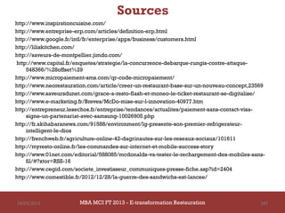 Sources
http://www.inspirationcuisine.com/
http://www.entreprise-erp.com/articles/definition-erp.html
http://www.google.fr/intl/fr/enterprise/apps/business/customers.html
http://liliskitchen.com/
http://saveurs-de-montpellier.jimdo.com/
http://www.capital.fr/enquetes/strategie/la-concurrence-debarque-rungis-contre-attaque-
    548366/%28offset%29
http://www.micropaiement-sms.com/qr-code-micropaiement/
http://www.neorestauration.com/article/creer-un-restaurant-base-sur-un-nouveau-concept,23569
http://www.saveursdunet.com/grace-a-resto-flash-et-moneo-le-ticket-restaurant-se-digitalise/
http://www.e-marketing.fr/Breves/McDo-mise-sur-l-innovation-40977.htm
http://entrepreneur.lesechos.fr/entreprise/tendances/actualites/paiement-sans-contact-visa-
    signe-un-partenariat-avec-samsung-10026905.php
http://fr.akihabaranews.com/91588/environment/lg-presente-son-premier-refrigerateur-
    intelligent-le-dios
http://frenchweb.fr/agriculture-online-42-dagrinautes-sur-les-reseaux-sociaux/101611
http://myresto-online.fr/les-commandes-sur-internet-et-mobile-success-story
http://www.01net.com/editorial/588085/mcdonalds-va-tester-le-rechargement-des-mobiles-sans-
    fil/#?xtor=RSS-16
http://www.cegid.com/societe_investisseur_communiques-presse-fiche.asp?id=2404
http://www.comestible.fr/2012/12/28/la-guerre-des-sandwichs-est-lancee/



14/03/2013             MBA MCI FT 2013 FTE-transformation Restauration
                                MBA MCI 2013 - E-transformation
                                       -                                                  165
                                          Restauration
 