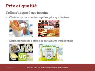 Prix et qualité
L’offre s’adapte à ces besoins
 Chaines de restauration rapides plus qualitatives




 Elargissement de l’offre des restaurants traditionnels




14/03/2013       MBA MCI FT 2013 - E-transformation Restauration   44
 