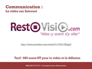 Communication :
La vidéo sur Internet




                 http://www.youtube.com/watch?v=7C9-VZIqptI




             Tarif : 960 euros HT pour la vidéo et la diffusion

14/03/2013           MBA MCI FT 2013 FTE-transformation Restauration
                              MBA MCI 2013 - E-transformation
                                     -                                 83
                                       Restauration
 