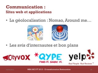 Communication :
Sites web et applications

• La géolocalisation : Nomao, Around me…




• Les avis d'internautes et bon plans




14/03/2013   MBA MCI FT 2013 - E-transformation Restauration   89
 