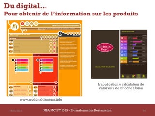 Du digital…
Pour obtenir de l’information sur les produits




                                                          L’application « calculateur de
                                                           calories » de Brioche Dorée


         www.mcdonaldsmenu.info


 14/03/2013          MBA MCI FT 2013 FTE-transformation Restauration
                              MBA MCI 2013 - E-transformation
                                     -                                                 94
                                       Restauration
 
