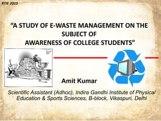 RTIE 2015
“A STUDY OF E-WASTE MANAGEMENT ON THE
SUBJECT OF
AWARENESS OF COLLEGE STUDENTS”
Amit Kumar
Scientific Assistant (Adhoc), Indira Gandhi Institute of Physical
Education & Sports Sciences, B-block, Vikaspuri, Delhi
 