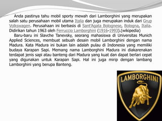 Anda pastinya tahu mobil sporty mewah dari Lamborghini yang merupakan
salah satu perusahaan mobil utama Italia dan juga merupakan induk dari Grup
Volkswagen. Perusahaan ini berbasis di Sant’Agata Bolognese, Bologna, Italia.
Didirikan tahun 1963 oleh Ferruccio Lamborghini (1916-1993).(wikipedia)
   Baru-baru ini Slavche Tanevsky, seorang mahasiswa di Universitas Munich
Applied Sciences, membuat sebuah desain mobil Lamborghini dengan nama
Madura. Kata Madura ini bukan lain adalah pulau di Indonesia yang memiliki
budaya Karapan Sapi. Memang nama Lamborghini Madura ini diakarenakan
terdapat jenis sapi atau banteng dari Madura yang kuat dan dapat berlari cepat
yang digunakan untuk Karapan Sapi. Hal ini juga mirip dengan lambang
Lamborghini yang berupa Banteng.
 