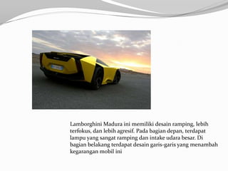 Lamborghini Madura ini memiliki desain ramping, lebih
terfokus, dan lebih agresif. Pada bagian depan, terdapat
lampu yang sangat ramping dan intake udara besar. Di
bagian belakang terdapat desain garis-garis yang menambah
kegarangan mobil ini
 