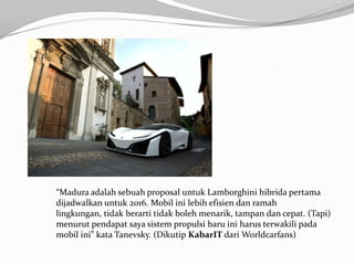 “Madura adalah sebuah proposal untuk Lamborghini hibrida pertama
dijadwalkan untuk 2016. Mobil ini lebih efisien dan ramah
lingkungan, tidak berarti tidak boleh menarik, tampan dan cepat. (Tapi)
menurut pendapat saya sistem propulsi baru ini harus terwakili pada
mobil ini” kata Tanevsky. (Dikutip KabarIT dari Worldcarfans)
 