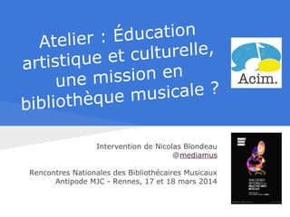 Atelier : Éducation
artistique et culturelle,
une mission en
bibliothèque musicale ?
Intervention de Nicolas Blondeau
@mediamus
Rencontres Nationales des Bibliothécaires Musicaux
Antipode MJC - Rennes, 17 et 18 mars 2014
 