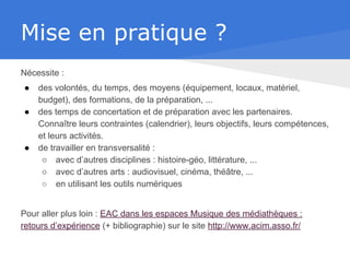 Mise en pratique ?
Nécessite :
● des volontés, du temps, des moyens (équipement, locaux, matériel,
budget), des formations, de la préparation, ...
● des temps de concertation et de préparation avec les partenaires.
Connaître leurs contraintes (calendrier), leurs objectifs, leurs compétences,
et leurs activités.
● de travailler en transversalité :
○ avec d’autres disciplines : histoire-géo, littérature, ...
○ avec d’autres arts : audiovisuel, cinéma, théâtre, ...
○ en utilisant les outils numériques
Pour aller plus loin : EAC dans les espaces Musique des médiathèques :
retours d’expérience (+ bibliographie) sur le site http://www.acim.asso.fr/
 