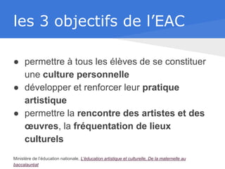 les 3 objectifs de l’EAC
● permettre à tous les élèves de se constituer
une culture personnelle
● développer et renforcer leur pratique
artistique
● permettre la rencontre des artistes et des
œuvres, la fréquentation de lieux
culturels
Ministère de l’éducation nationale, L'éducation artistique et culturelle, De la maternelle au
baccalauréat
 