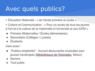 Avec quels publics?
> Éducation Nationale : « de l’école primaire au lycée »
> Culture et Communication : « Pour un accès de tous les jeunes
à l'art et à la culture de la maternelle à l'université et aux IUFM »
● Primaire (Maternelles / Écoles élémentaires)
● Secondaire (Collèges / Lycées)
● Étudiants
mais aussi :
● “Publics empêchés” : Accueil découvertes musicales pour
jeunes handicapés (Médiathèque de l'Astrolabe. Melun)
● Seniors
● Tout public
 