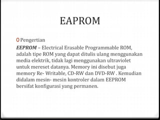 EAPROM
0 Pengertian
EEPROM – Electrical Erasable Programmable ROM,
adalah tipe ROM yang dapat ditulis ulang menggunakan
media elektrik, tidak lagi menggunakan ultraviolet
untuk mereset datanya. Memory ini disebut juga
memory Re- Writable, CD-RW dan DVD-RW . Kemudian
didalam mesin- mesin kontroler dalam EEPROM
bersifat konfigurasi yang permanen.
 