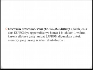 0 Electrical Alterable Prom (EAPROM/EAROM) adalah jenis
dari EEPROM yang penulisanya hanya 1 bit dalam 1 waktu,
karena sifatnya yang lambat EAPROM digunakan untuk
memory yang jarang sesekali di ubah-ubah.
 