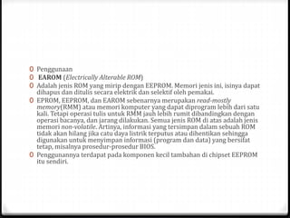 0 Penggunaan
0 EAROM (Electrically Alterable ROM)
0 Adalah jenis ROM yang mirip dengan EEPROM. Memori jenis ini, isinya dapat
dihapus dan ditulis secara elektrik dan selektif oleh pemakai.
0 EPROM, EEPROM, dan EAROM sebenarnya merupakan read-mostly
memory(RMM) atau memori komputer yang dapat diprogram lebih dari satu
kali. Tetapi operasi tulis untuk RMM jauh lebih rumit dibandingkan dengan
operasi bacanya, dan jarang dilakukan. Semua jenis ROM di atas adalah jenis
memori non-volatile. Artinya, informasi yang tersimpan dalam sebuah ROM
tidak akan hilang jika catu daya listrik terputus atau dihentikan sehingga
digunakan untuk menyimpan informasi (program dan data) yang bersifat
tetap, misalnya prosedur-prosedur BIOS.
0 Penggunannya terdapat pada komponen kecil tambahan di chipset EEPROM
itu sendiri.
 