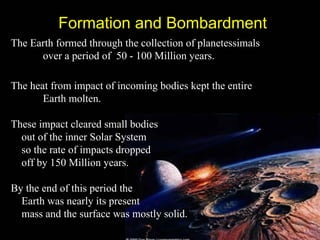 Formation and Bombardment
The Earth formed through the collection of planetessimals
      over a period of 50 - 100 Million years.

The heat from impact of incoming bodies kept the entire
       Earth molten.

These impact cleared small bodies
  out of the inner Solar System
  so the rate of impacts dropped
  off by 150 Million years.

By the end of this period the
  Earth was nearly its present
  mass and the surface was mostly solid.
 