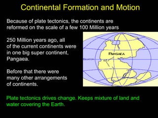 Continental Formation and Motion
Because of plate tectonics, the continents are
reformed on the scale of a few 100 Million years

250 Million years ago, all
of the current continents were
in one big super continent,
Pangaea.

Before that there were
many other arrangements
of continents.

Plate tectonics drives change. Keeps mixture of land and
water covering the Earth.
 