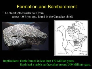 Formation and Bombardment
The oldest intact rocks date from
       about 4.0 B yrs ago, found in the Canadian shield




Implications: Earth formed in less than 170 Million years.
              Earth had a stable surface after around 500 Million years.
 