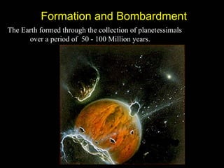 Formation and Bombardment
The Earth formed through the collection of planetessimals
      over a period of 50 - 100 Million years.
 
