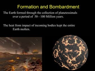 Formation and Bombardment
The Earth formed through the collection of planetessimals
      over a period of 50 - 100 Million years.

The heat from impact of incoming bodies kept the entire
       Earth molten.
 