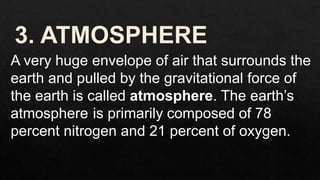 A very huge envelope of air that surrounds the
earth and pulled by the gravitational force of
the earth is called atmosphere. The earth’s
atmosphere is primarily composed of 78
percent nitrogen and 21 percent of oxygen.
 