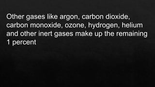 Other gases like argon, carbon dioxide,
carbon monoxide, ozone, hydrogen, helium
and other inert gases make up the remaining
1 percent
 