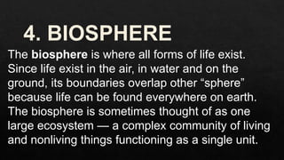 The biosphere is where all forms of life exist.
Since life exist in the air, in water and on the
ground, its boundaries overlap other “sphere”
because life can be found everywhere on earth.
The biosphere is sometimes thought of as one
large ecosystem — a complex community of living
and nonliving things functioning as a single unit.
 
