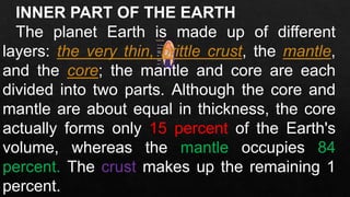 INNER PART OF THE EARTH
The planet Earth is made up of different
layers: the very thin, brittle crust, the mantle,
and the core; the mantle and core are each
divided into two parts. Although the core and
mantle are about equal in thickness, the core
actually forms only 15 percent of the Earth's
volume, whereas the mantle occupies 84
percent. The crust makes up the remaining 1
percent.
 