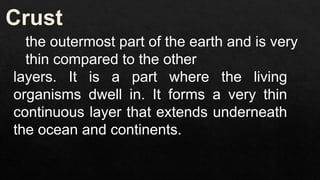 the outermost part of the earth and is very
thin compared to the other
layers. It is a part where the living
organisms dwell in. It forms a very thin
continuous layer that extends underneath
the ocean and continents.
 