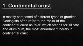 1. Continental crust
is mostly composed of different types of granites.
Geologists often refer to the rocks of the
continental crust as “sial” which stands for silicate
and aluminum, the most abundant minerals in
continental crust
 