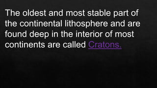 The oldest and most stable part of
the continental lithosphere and are
found deep in the interior of most
continents are called Cratons.
 