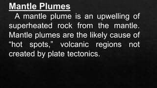 Mantle Plumes
A mantle plume is an upwelling of
superheated rock from the mantle.
Mantle plumes are the likely cause of
“hot spots,” volcanic regions not
created by plate tectonics.
 