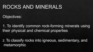 ROCKS AND MINERALS
Objectives:
1. To identify common rock-forming minerals using
their physical and chemical properties
2. To classify rocks into igneous, sedimentary, and
metamorphic
 