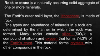 Rock or stone is a naturally occurring solid aggregate of
one or more minerals.
The Earth's outer solid layer, the lithosphere, is made of
rock.
The types and abundance of minerals in a rock are
determined by the manner in which the rock was
formed. Many rocks contain silica (SiO2); a
compound of silicon and oxygen that forms 74.3% of
the Earth's crust. This material forms crystals with
other compounds in the rock.
 